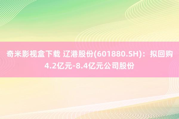 奇米影视盒下载 辽港股份(601880.SH):拟回购4.2亿元-8.4亿元公司股份