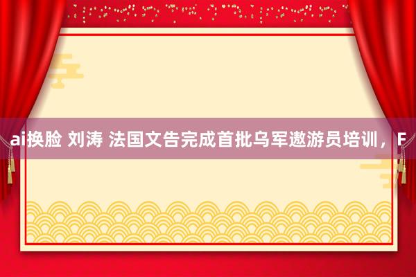 ai换脸 刘涛 法国文告完成首批乌军遨游员培训，F