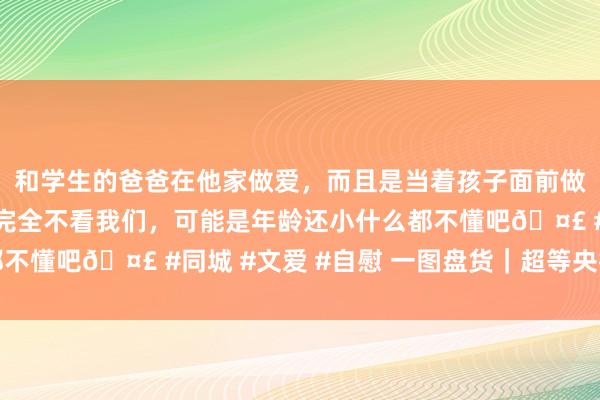 和学生的爸爸在他家做爱，而且是当着孩子面前做爱，太刺激了，孩子完全不看我们，可能是年龄还小什么都不懂吧🤣 #同城 #文爱 #自慰 一图盘货｜超等央行周放置