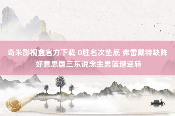 奇米影视盒官方下载 0胜名次垫底 弗雷戴特缺阵 好意思国三东说念主男篮遭逆转