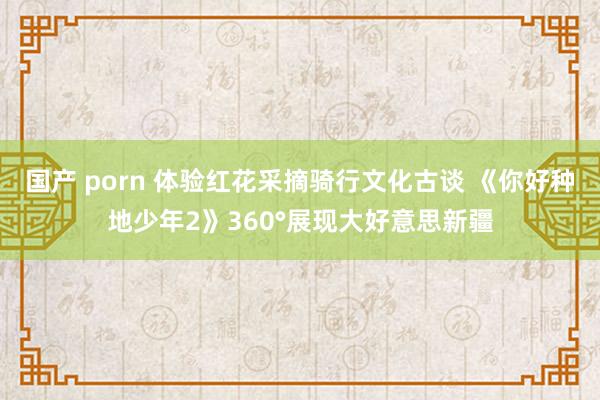 国产 porn 体验红花采摘骑行文化古谈 《你好种地少年2》360°展现大好意思新疆