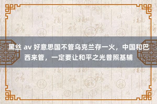 黑丝 av 好意思国不管乌克兰存一火，中国和巴西来管，一定要让和平之光普照基辅