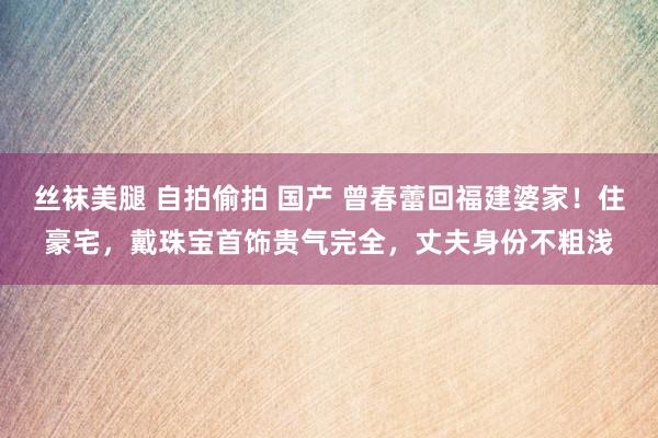 丝袜美腿 自拍偷拍 国产 曾春蕾回福建婆家！住豪宅，戴珠宝首饰贵气完全，丈夫身份不粗浅