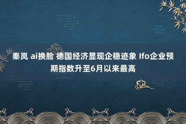 秦岚 ai换脸 德国经济显现企稳迹象 Ifo企业预期指数升至6月以来最高