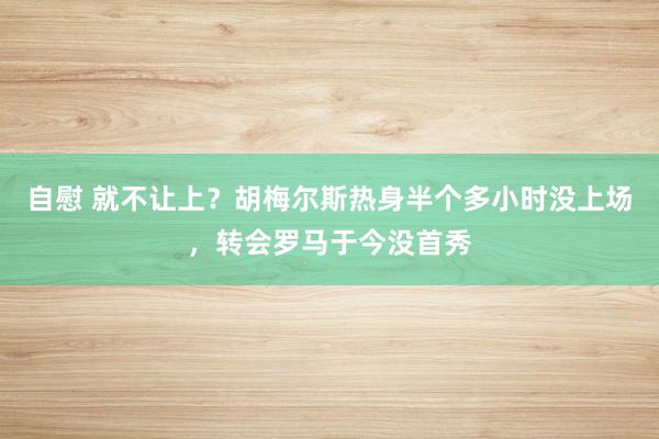 自慰 就不让上？胡梅尔斯热身半个多小时没上场，转会罗马于今没首秀