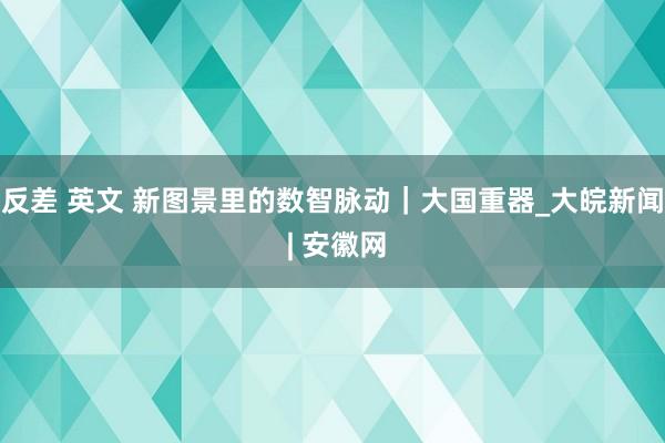 反差 英文 新图景里的数智脉动｜大国重器_大皖新闻 | 安徽网
