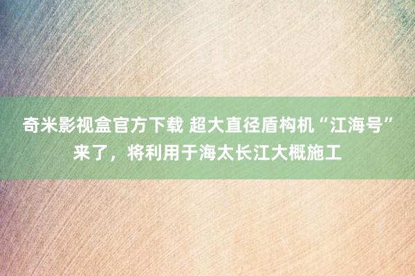 奇米影视盒官方下载 超大直径盾构机“江海号”来了，将利用于海太长江大概施工