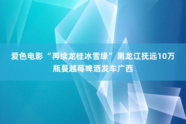 爱色电影 “再续龙桂冰雪缘” 黑龙江抚远10万瓶蔓越莓啤酒发车广西