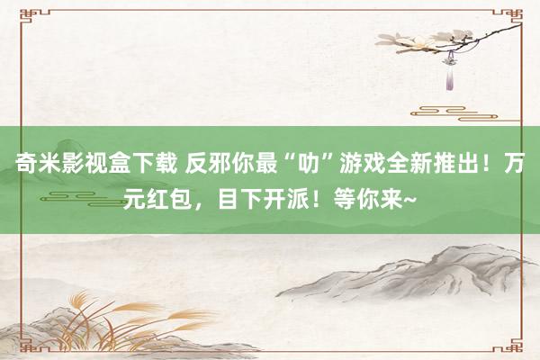 奇米影视盒下载 反邪你最“叻”游戏全新推出！万元红包，目下开派！等你来~