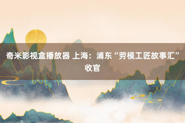 奇米影视盒播放器 上海：浦东“劳模工匠故事汇”收官
