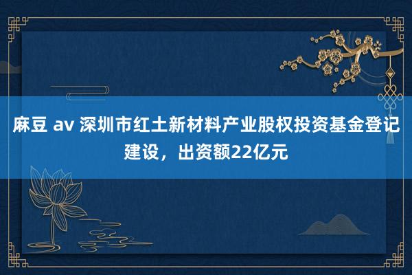麻豆 av 深圳市红土新材料产业股权投资基金登记建设，出资额22亿元
