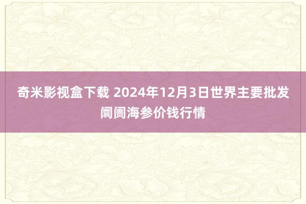 奇米影视盒下载 2024年12月3日世界主要批发阛阓海参价钱行情