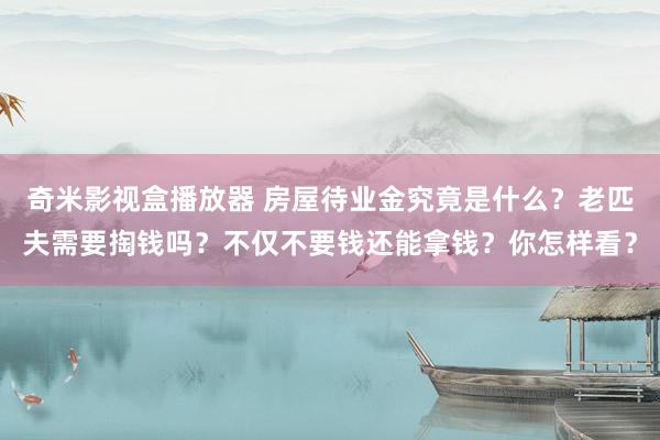 奇米影视盒播放器 房屋待业金究竟是什么？老匹夫需要掏钱吗？不仅不要钱还能拿钱？你怎样看？