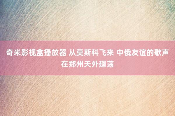 奇米影视盒播放器 从莫斯科飞来 中俄友谊的歌声在郑州天外廻荡