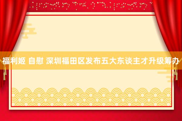 福利姬 自慰 深圳福田区发布五大东谈主才升级筹办