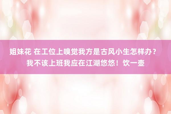 姐妹花 在工位上嗅觉我方是古风小生怎样办？ 我不该上班我应在江湖悠悠！饮一壶