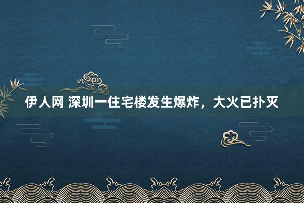 伊人网 深圳一住宅楼发生爆炸，大火已扑灭