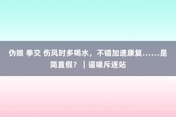 伪娘 拳交 伤风时多喝水，不错加速康复……是简直假？｜谣喙斥逐站
