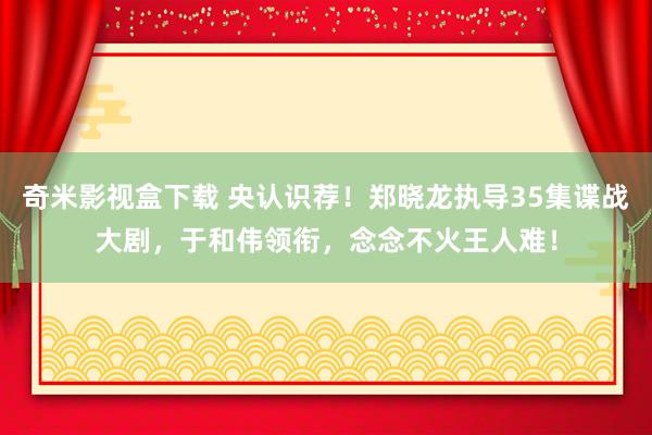 奇米影视盒下载 央认识荐！郑晓龙执导35集谍战大剧，于和伟领衔，念念不火王人难！