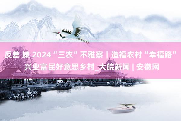 反差 婊 2024“三农”不雅察｜造福农村“幸福路” 兴业富民好意思乡村_大皖新闻 | 安徽网