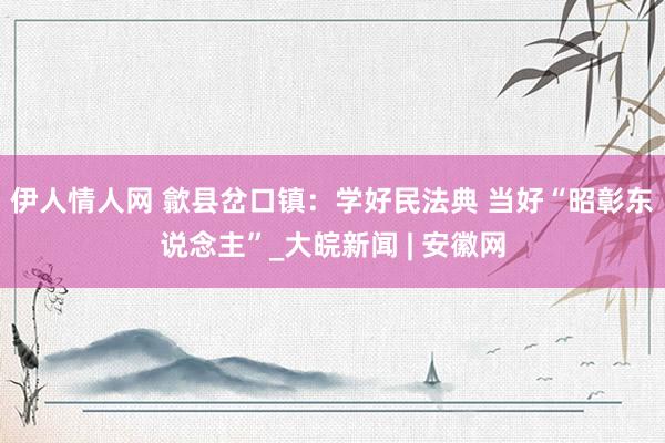 伊人情人网 歙县岔口镇：学好民法典 当好“昭彰东说念主”_大皖新闻 | 安徽网