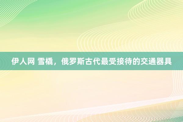 伊人网 雪橇，俄罗斯古代最受接待的交通器具