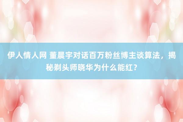 伊人情人网 董晨宇对话百万粉丝博主谈算法，揭秘剃头师晓华为什么能红？