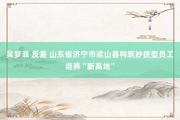 吴梦菲 反差 山东省济宁市梁山县构筑妙技型员工培养“新高地”