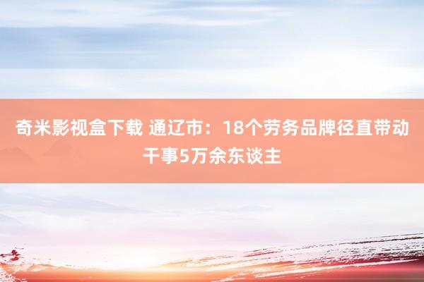 奇米影视盒下载 通辽市：18个劳务品牌径直带动干事5万余东谈主