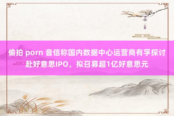 偷拍 porn 音信称国内数据中心运营商有孚探讨赴好意思IPO,拟召募超1亿好意思元
