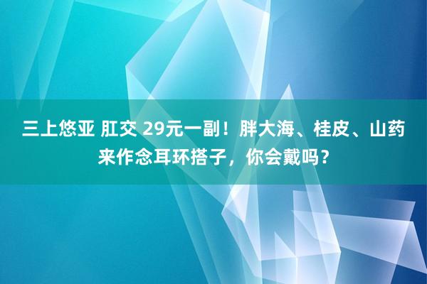 三上悠亚 肛交 29元一副！胖大海、桂皮、山药来作念耳环搭子，你会戴吗？