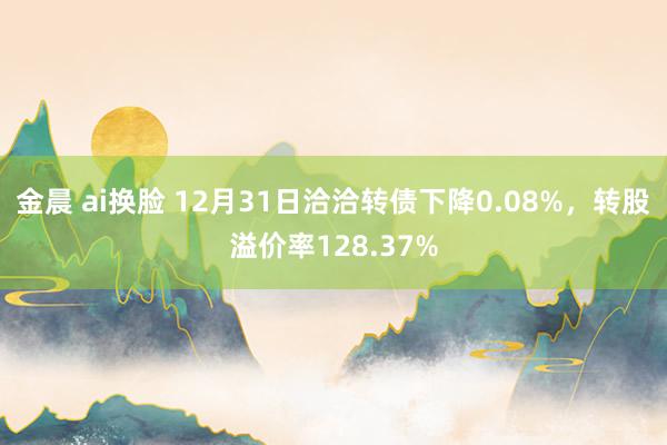 金晨 ai换脸 12月31日洽洽转债下降0.08%,转股溢价率128.37%
