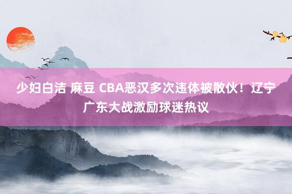 少妇白洁 麻豆 CBA恶汉多次违体被散伙！辽宁广东大战激励球迷热议