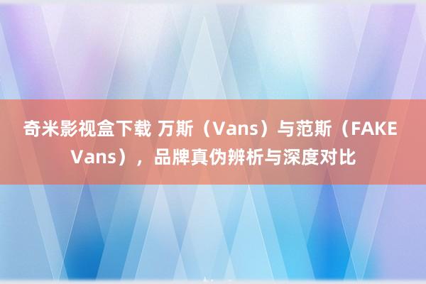 奇米影视盒下载 万斯（Vans）与范斯（FAKE Vans），品牌真伪辨析与深度对比