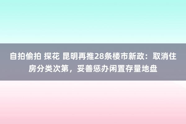 自拍偷拍 探花 昆明再推28条楼市新政：取消住房分类次第，妥善惩办闲置存量地盘