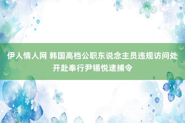 伊人情人网 韩国高档公职东说念主员违规访问处开赴奉行尹锡悦逮捕令