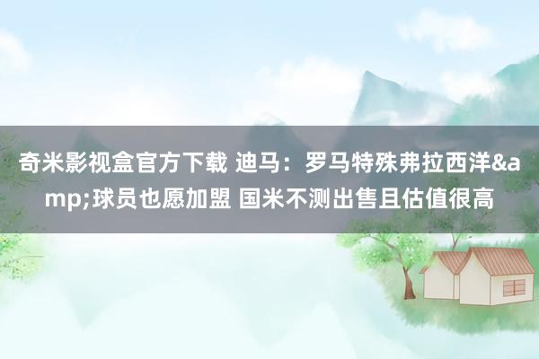 奇米影视盒官方下载 迪马：罗马特殊弗拉西洋&球员也愿加盟 国米不测出售且估值很高