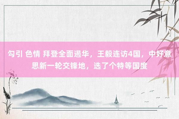 勾引 色情 拜登全面遏华，王毅连访4国，中好意思新一轮交锋地，选了个特等国度