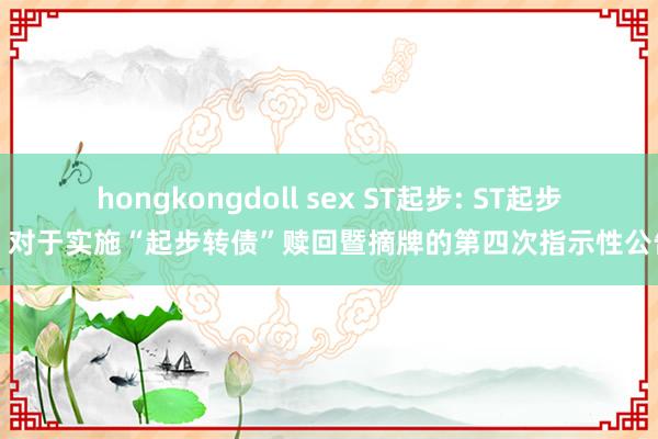 hongkongdoll sex ST起步: ST起步:对于实施“起步转债”赎回暨摘牌的第四次指示性公告
