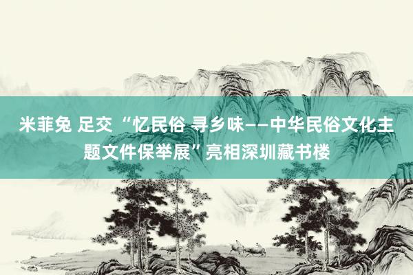 米菲兔 足交 “忆民俗 寻乡味——中华民俗文化主题文件保举展”亮相深圳藏书楼