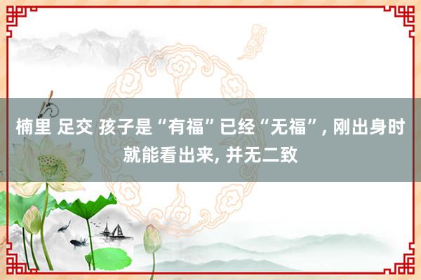 楠里 足交 孩子是“有福”已经“无福”， 刚出身时就能看出来， 并无二致
