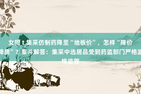 女同 t 集采仿制药降至“地板价”，怎样“降价不降质”？泰斗解答：集采中选居品受到药监部门严格监管