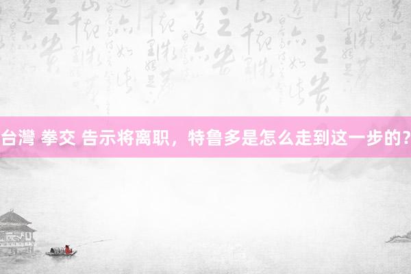 台灣 拳交 告示将离职，特鲁多是怎么走到这一步的？