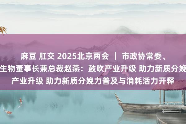 麻豆 肛交 2025北京两会 ｜ 市政协常委、华熙集团董事长、华熙生物董事长兼总裁赵燕：鼓吹产业升级 助力新质分娩力普及与消耗活力开释