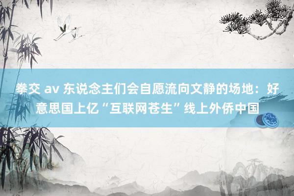 拳交 av 东说念主们会自愿流向文静的场地：好意思国上亿“互联网苍生”线上外侨中国