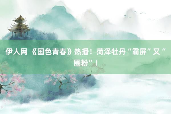伊人网 《国色青春》热播！菏泽牡丹“霸屏”又“圈粉”！