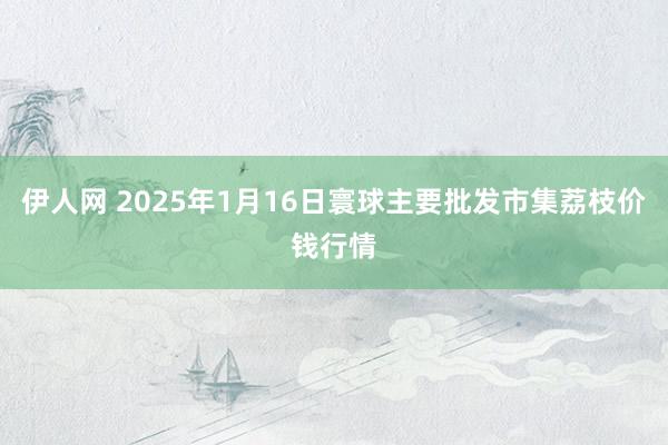 伊人网 2025年1月16日寰球主要批发市集荔枝价钱行情