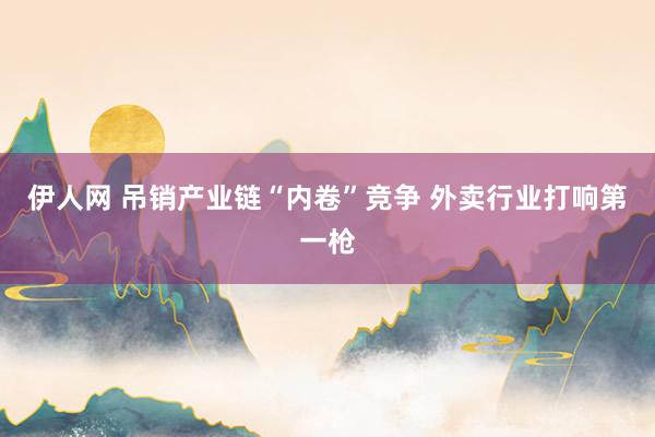 伊人网 吊销产业链“内卷”竞争 外卖行业打响第一枪