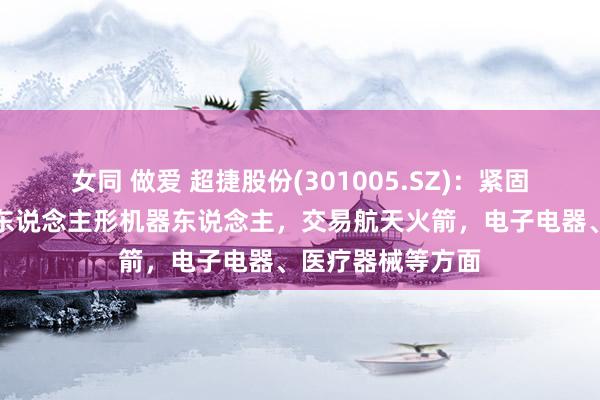 女同 做爱 超捷股份(301005.SZ)：紧固件居品还欺诈于东说念主形机器东说念主，交易航天火箭，电子电器、医疗器械等方面