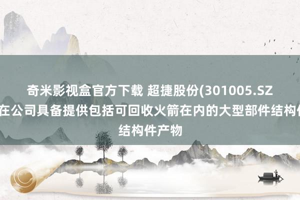 奇米影视盒官方下载 超捷股份(301005.SZ)：现在公司具备提供包括可回收火箭在内的大型部件结构件产物